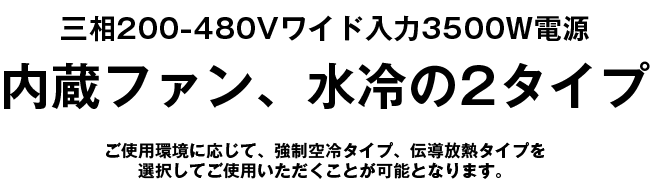 三相200-480Vワイド入力3500W電源,内蔵ファン、水冷の2タイプ,ご使用環境に応じて、強制空冷タイプ、伝導放熱タイプを選択してご使用いただくことが可能となります。