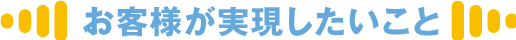 お客様が実現したいこと