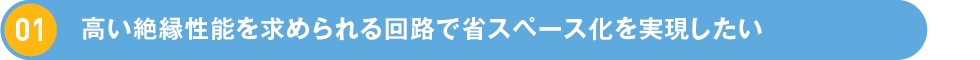 1.高い絶縁性能を求められる回路で省スペース化を実現したい